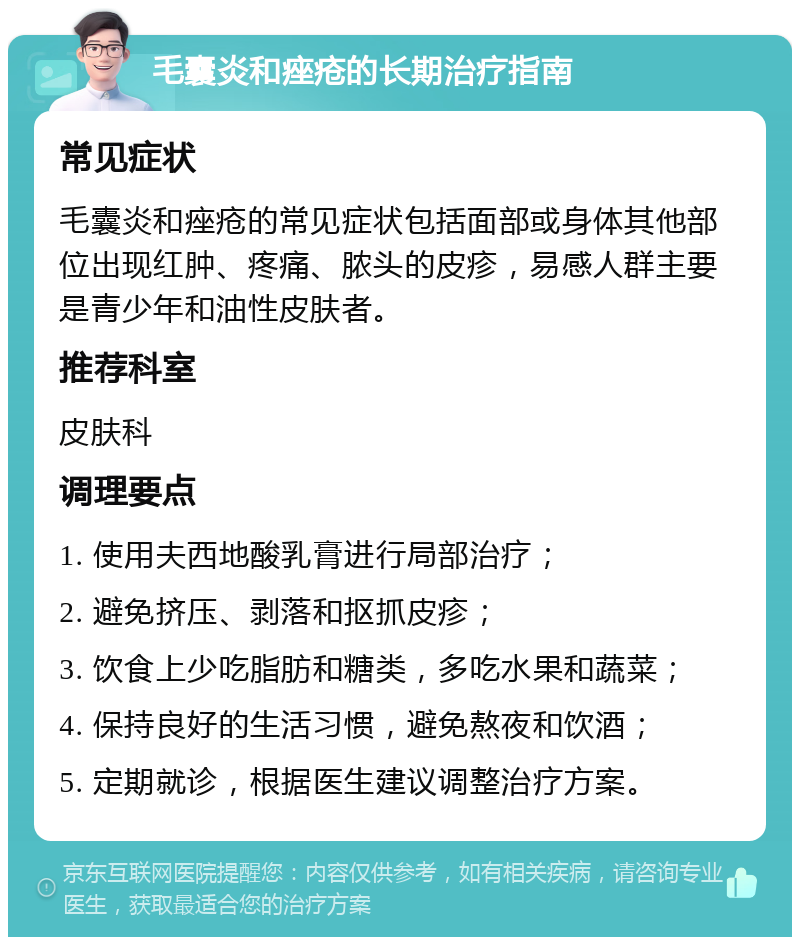 毛囊炎和痤疮的长期治疗指南 常见症状 毛囊炎和痤疮的常见症状包括面部或身体其他部位出现红肿、疼痛、脓头的皮疹，易感人群主要是青少年和油性皮肤者。 推荐科室 皮肤科 调理要点 1. 使用夫西地酸乳膏进行局部治疗； 2. 避免挤压、剥落和抠抓皮疹； 3. 饮食上少吃脂肪和糖类，多吃水果和蔬菜； 4. 保持良好的生活习惯，避免熬夜和饮酒； 5. 定期就诊，根据医生建议调整治疗方案。