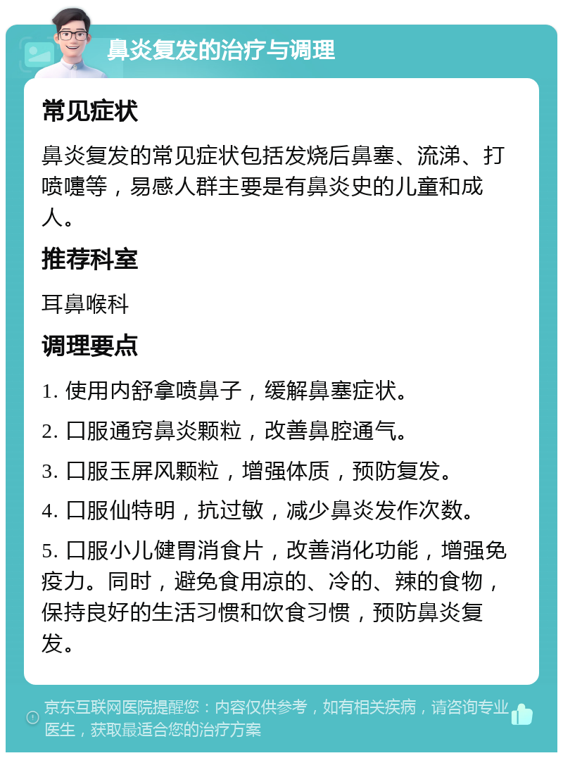 鼻炎复发的治疗与调理 常见症状 鼻炎复发的常见症状包括发烧后鼻塞、流涕、打喷嚏等，易感人群主要是有鼻炎史的儿童和成人。 推荐科室 耳鼻喉科 调理要点 1. 使用内舒拿喷鼻子，缓解鼻塞症状。 2. 口服通窍鼻炎颗粒，改善鼻腔通气。 3. 口服玉屏风颗粒，增强体质，预防复发。 4. 口服仙特明，抗过敏，减少鼻炎发作次数。 5. 口服小儿健胃消食片，改善消化功能，增强免疫力。同时，避免食用凉的、冷的、辣的食物，保持良好的生活习惯和饮食习惯，预防鼻炎复发。