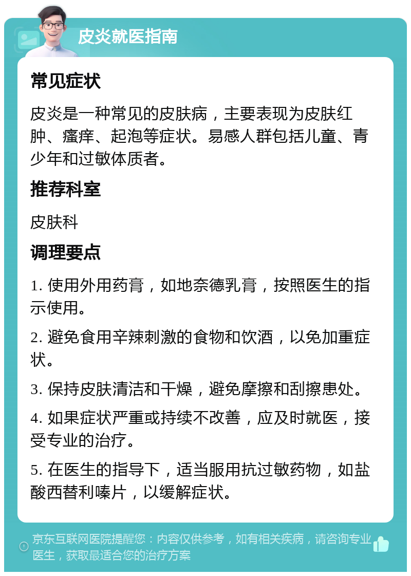 皮炎就医指南 常见症状 皮炎是一种常见的皮肤病，主要表现为皮肤红肿、瘙痒、起泡等症状。易感人群包括儿童、青少年和过敏体质者。 推荐科室 皮肤科 调理要点 1. 使用外用药膏，如地奈德乳膏，按照医生的指示使用。 2. 避免食用辛辣刺激的食物和饮酒，以免加重症状。 3. 保持皮肤清洁和干燥，避免摩擦和刮擦患处。 4. 如果症状严重或持续不改善，应及时就医，接受专业的治疗。 5. 在医生的指导下，适当服用抗过敏药物，如盐酸西替利嗪片，以缓解症状。