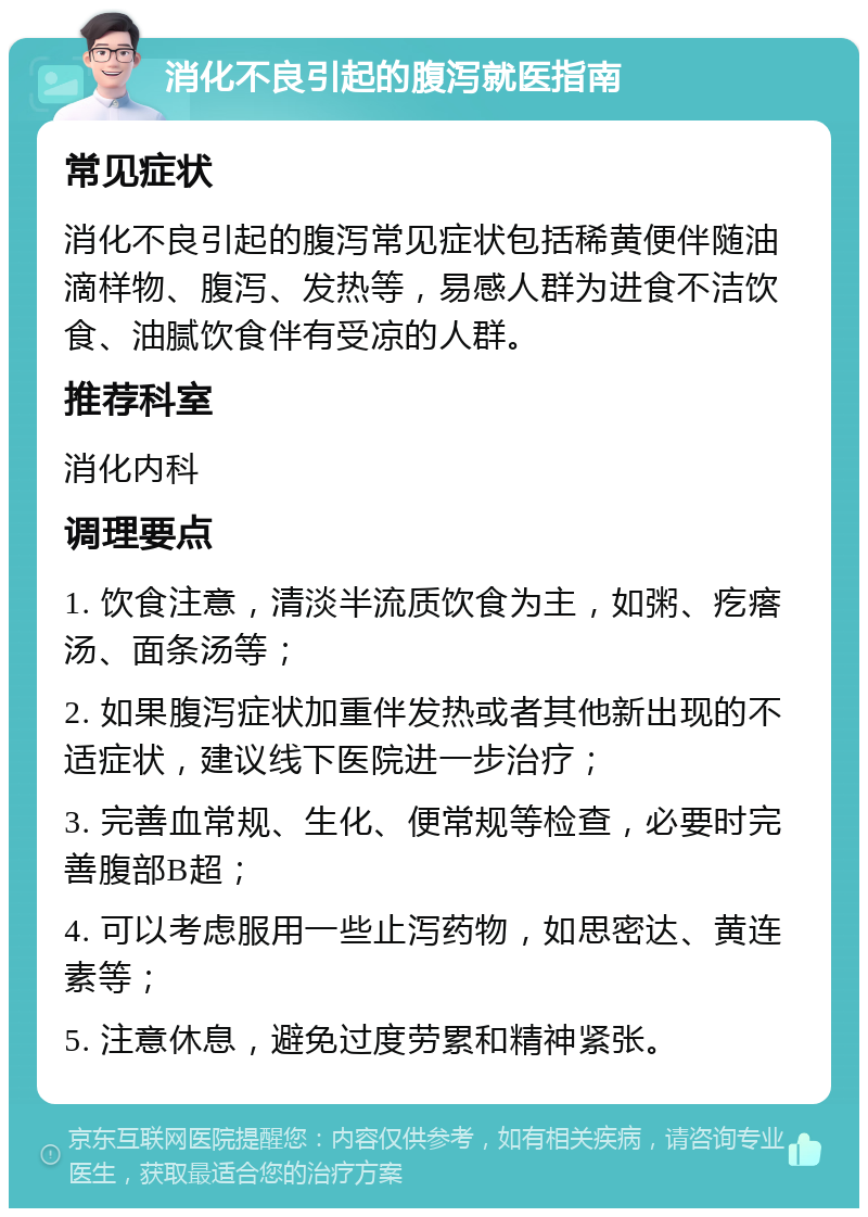 消化不良引起的腹泻就医指南 常见症状 消化不良引起的腹泻常见症状包括稀黄便伴随油滴样物、腹泻、发热等，易感人群为进食不洁饮食、油腻饮食伴有受凉的人群。 推荐科室 消化内科 调理要点 1. 饮食注意，清淡半流质饮食为主，如粥、疙瘩汤、面条汤等； 2. 如果腹泻症状加重伴发热或者其他新出现的不适症状，建议线下医院进一步治疗； 3. 完善血常规、生化、便常规等检查，必要时完善腹部B超； 4. 可以考虑服用一些止泻药物，如思密达、黄连素等； 5. 注意休息，避免过度劳累和精神紧张。