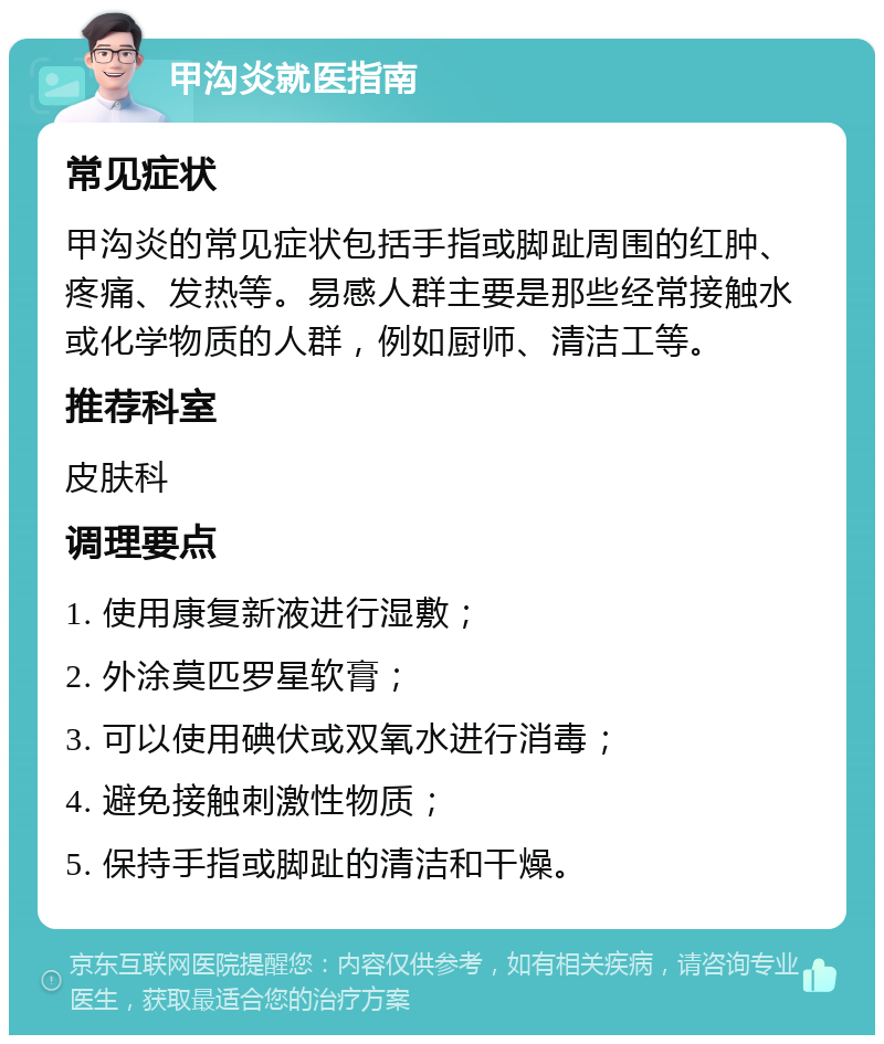 甲沟炎就医指南 常见症状 甲沟炎的常见症状包括手指或脚趾周围的红肿、疼痛、发热等。易感人群主要是那些经常接触水或化学物质的人群，例如厨师、清洁工等。 推荐科室 皮肤科 调理要点 1. 使用康复新液进行湿敷； 2. 外涂莫匹罗星软膏； 3. 可以使用碘伏或双氧水进行消毒； 4. 避免接触刺激性物质； 5. 保持手指或脚趾的清洁和干燥。