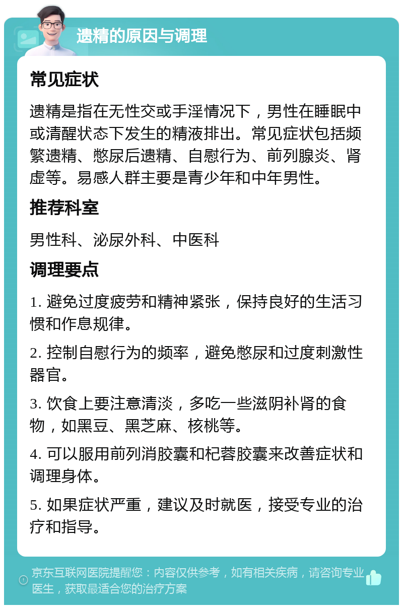 遗精的原因与调理 常见症状 遗精是指在无性交或手淫情况下，男性在睡眠中或清醒状态下发生的精液排出。常见症状包括频繁遗精、憋尿后遗精、自慰行为、前列腺炎、肾虚等。易感人群主要是青少年和中年男性。 推荐科室 男性科、泌尿外科、中医科 调理要点 1. 避免过度疲劳和精神紧张，保持良好的生活习惯和作息规律。 2. 控制自慰行为的频率，避免憋尿和过度刺激性器官。 3. 饮食上要注意清淡，多吃一些滋阴补肾的食物，如黑豆、黑芝麻、核桃等。 4. 可以服用前列消胶囊和杞蓉胶囊来改善症状和调理身体。 5. 如果症状严重，建议及时就医，接受专业的治疗和指导。