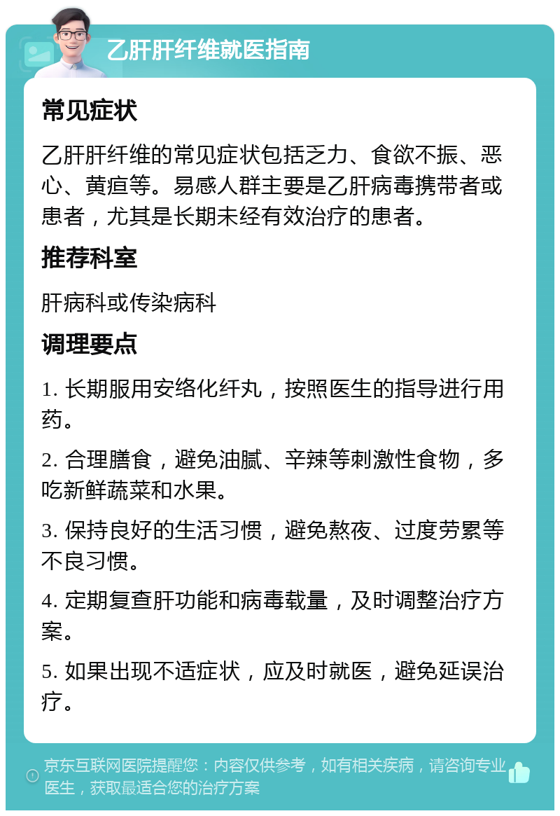 乙肝肝纤维就医指南 常见症状 乙肝肝纤维的常见症状包括乏力、食欲不振、恶心、黄疸等。易感人群主要是乙肝病毒携带者或患者，尤其是长期未经有效治疗的患者。 推荐科室 肝病科或传染病科 调理要点 1. 长期服用安络化纤丸，按照医生的指导进行用药。 2. 合理膳食，避免油腻、辛辣等刺激性食物，多吃新鲜蔬菜和水果。 3. 保持良好的生活习惯，避免熬夜、过度劳累等不良习惯。 4. 定期复查肝功能和病毒载量，及时调整治疗方案。 5. 如果出现不适症状，应及时就医，避免延误治疗。