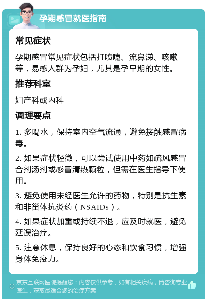 孕期感冒就医指南 常见症状 孕期感冒常见症状包括打喷嚏、流鼻涕、咳嗽等，易感人群为孕妇，尤其是孕早期的女性。 推荐科室 妇产科或内科 调理要点 1. 多喝水，保持室内空气流通，避免接触感冒病毒。 2. 如果症状轻微，可以尝试使用中药如疏风感冒合剂汤剂或感冒清热颗粒，但需在医生指导下使用。 3. 避免使用未经医生允许的药物，特别是抗生素和非甾体抗炎药（NSAIDs）。 4. 如果症状加重或持续不退，应及时就医，避免延误治疗。 5. 注意休息，保持良好的心态和饮食习惯，增强身体免疫力。