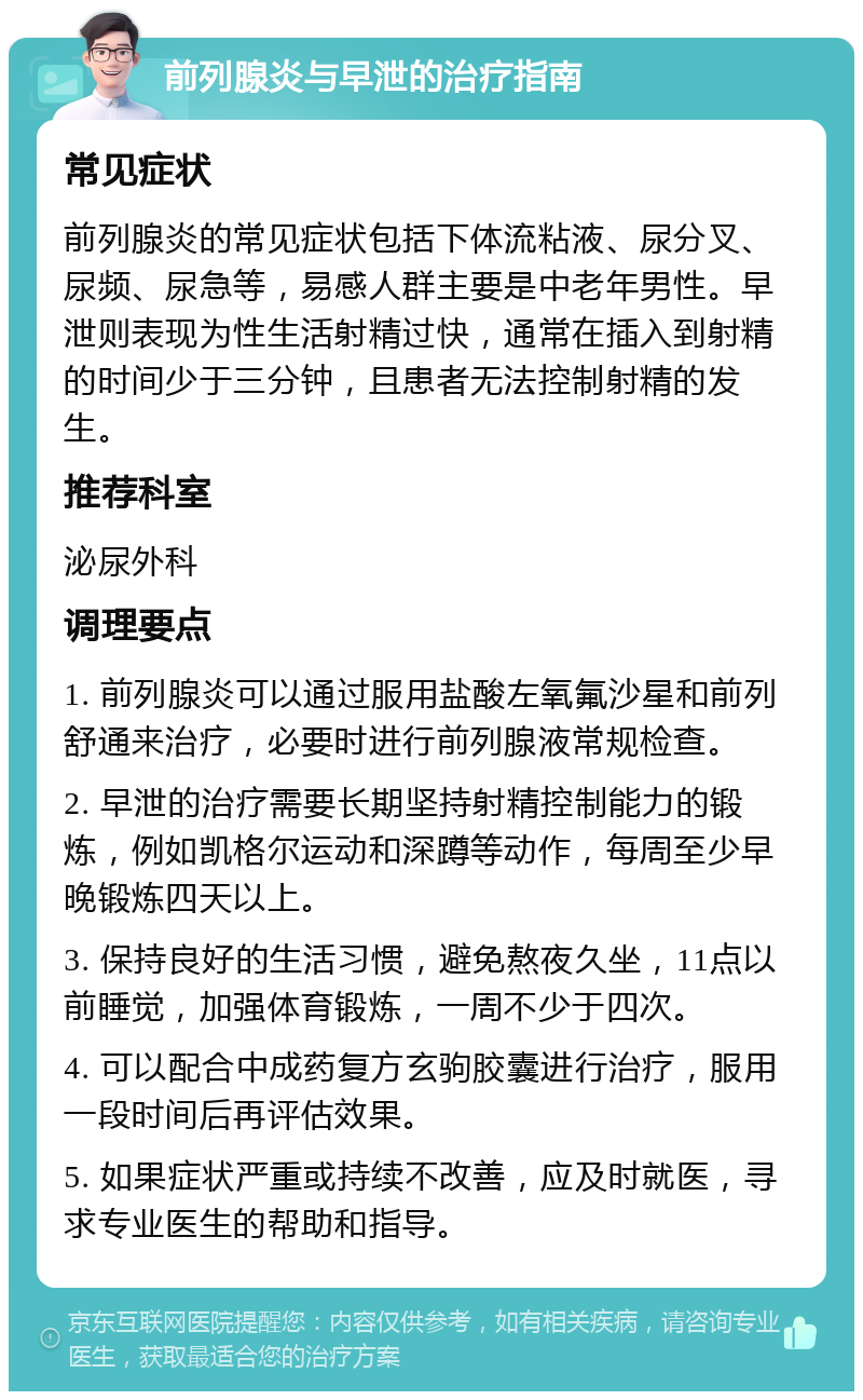 前列腺炎与早泄的治疗指南 常见症状 前列腺炎的常见症状包括下体流粘液、尿分叉、尿频、尿急等，易感人群主要是中老年男性。早泄则表现为性生活射精过快，通常在插入到射精的时间少于三分钟，且患者无法控制射精的发生。 推荐科室 泌尿外科 调理要点 1. 前列腺炎可以通过服用盐酸左氧氟沙星和前列舒通来治疗，必要时进行前列腺液常规检查。 2. 早泄的治疗需要长期坚持射精控制能力的锻炼，例如凯格尔运动和深蹲等动作，每周至少早晚锻炼四天以上。 3. 保持良好的生活习惯，避免熬夜久坐，11点以前睡觉，加强体育锻炼，一周不少于四次。 4. 可以配合中成药复方玄驹胶囊进行治疗，服用一段时间后再评估效果。 5. 如果症状严重或持续不改善，应及时就医，寻求专业医生的帮助和指导。