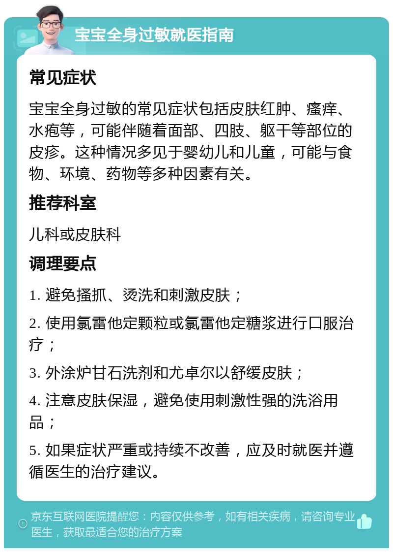 宝宝全身过敏就医指南 常见症状 宝宝全身过敏的常见症状包括皮肤红肿、瘙痒、水疱等，可能伴随着面部、四肢、躯干等部位的皮疹。这种情况多见于婴幼儿和儿童，可能与食物、环境、药物等多种因素有关。 推荐科室 儿科或皮肤科 调理要点 1. 避免搔抓、烫洗和刺激皮肤； 2. 使用氯雷他定颗粒或氯雷他定糖浆进行口服治疗； 3. 外涂炉甘石洗剂和尤卓尔以舒缓皮肤； 4. 注意皮肤保湿，避免使用刺激性强的洗浴用品； 5. 如果症状严重或持续不改善，应及时就医并遵循医生的治疗建议。