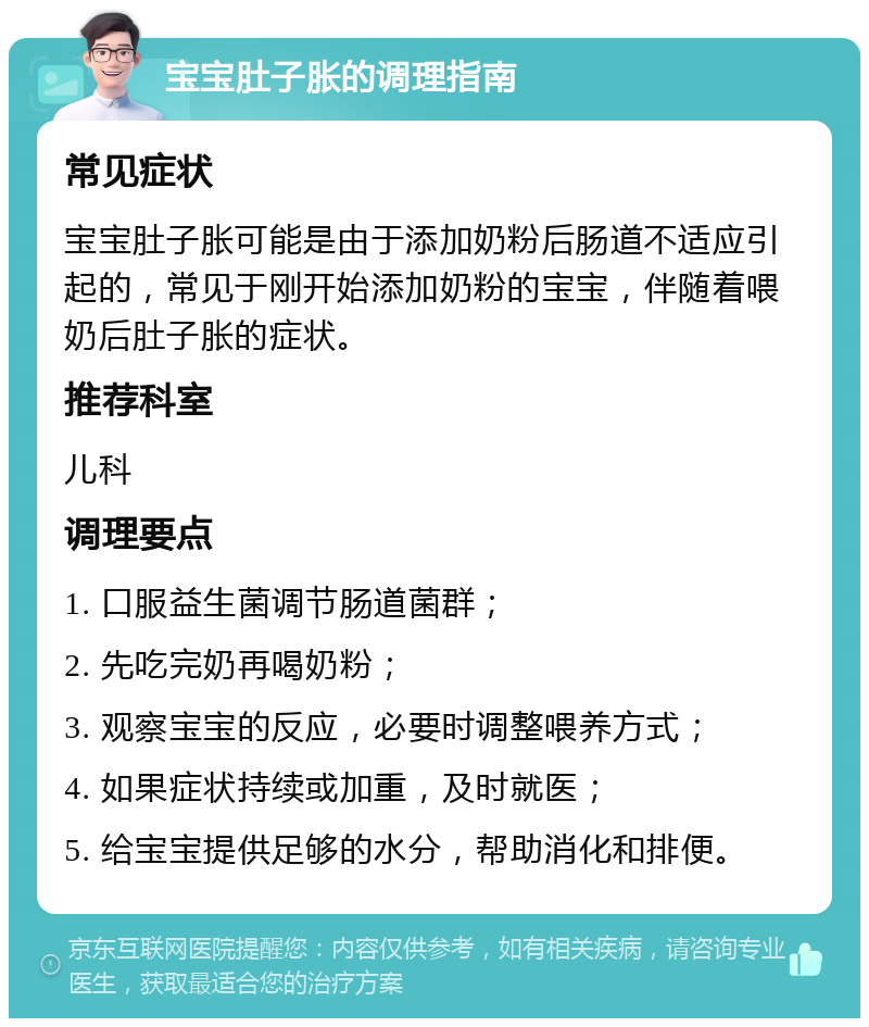 宝宝肚子胀的调理指南 常见症状 宝宝肚子胀可能是由于添加奶粉后肠道不适应引起的，常见于刚开始添加奶粉的宝宝，伴随着喂奶后肚子胀的症状。 推荐科室 儿科 调理要点 1. 口服益生菌调节肠道菌群； 2. 先吃完奶再喝奶粉； 3. 观察宝宝的反应，必要时调整喂养方式； 4. 如果症状持续或加重，及时就医； 5. 给宝宝提供足够的水分，帮助消化和排便。