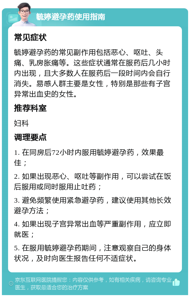 毓婷避孕药使用指南 常见症状 毓婷避孕药的常见副作用包括恶心、呕吐、头痛、乳房胀痛等。这些症状通常在服药后几小时内出现，且大多数人在服药后一段时间内会自行消失。易感人群主要是女性，特别是那些有子宫异常出血史的女性。 推荐科室 妇科 调理要点 1. 在同房后72小时内服用毓婷避孕药，效果最佳； 2. 如果出现恶心、呕吐等副作用，可以尝试在饭后服用或同时服用止吐药； 3. 避免频繁使用紧急避孕药，建议使用其他长效避孕方法； 4. 如果出现子宫异常出血等严重副作用，应立即就医； 5. 在服用毓婷避孕药期间，注意观察自己的身体状况，及时向医生报告任何不适症状。