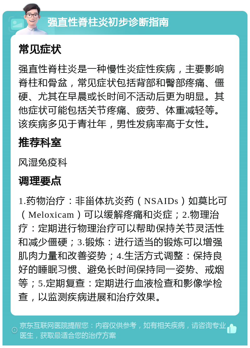 强直性脊柱炎初步诊断指南 常见症状 强直性脊柱炎是一种慢性炎症性疾病，主要影响脊柱和骨盆，常见症状包括背部和臀部疼痛、僵硬、尤其在早晨或长时间不活动后更为明显。其他症状可能包括关节疼痛、疲劳、体重减轻等。该疾病多见于青壮年，男性发病率高于女性。 推荐科室 风湿免疫科 调理要点 1.药物治疗：非甾体抗炎药（NSAIDs）如莫比可（Meloxicam）可以缓解疼痛和炎症；2.物理治疗：定期进行物理治疗可以帮助保持关节灵活性和减少僵硬；3.锻炼：进行适当的锻炼可以增强肌肉力量和改善姿势；4.生活方式调整：保持良好的睡眠习惯、避免长时间保持同一姿势、戒烟等；5.定期复查：定期进行血液检查和影像学检查，以监测疾病进展和治疗效果。