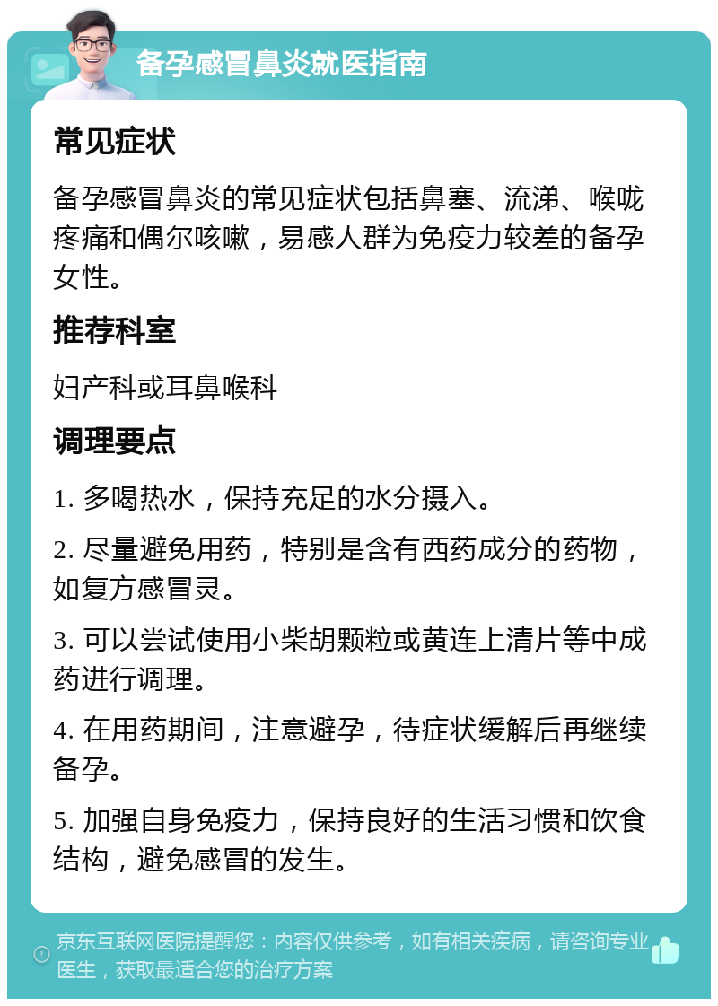 备孕感冒鼻炎就医指南 常见症状 备孕感冒鼻炎的常见症状包括鼻塞、流涕、喉咙疼痛和偶尔咳嗽，易感人群为免疫力较差的备孕女性。 推荐科室 妇产科或耳鼻喉科 调理要点 1. 多喝热水，保持充足的水分摄入。 2. 尽量避免用药，特别是含有西药成分的药物，如复方感冒灵。 3. 可以尝试使用小柴胡颗粒或黄连上清片等中成药进行调理。 4. 在用药期间，注意避孕，待症状缓解后再继续备孕。 5. 加强自身免疫力，保持良好的生活习惯和饮食结构，避免感冒的发生。