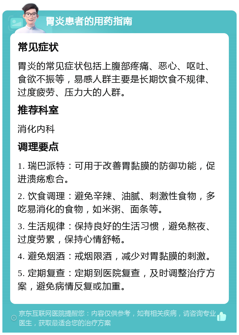 胃炎患者的用药指南 常见症状 胃炎的常见症状包括上腹部疼痛、恶心、呕吐、食欲不振等，易感人群主要是长期饮食不规律、过度疲劳、压力大的人群。 推荐科室 消化内科 调理要点 1. 瑞巴派特：可用于改善胃黏膜的防御功能，促进溃疡愈合。 2. 饮食调理：避免辛辣、油腻、刺激性食物，多吃易消化的食物，如米粥、面条等。 3. 生活规律：保持良好的生活习惯，避免熬夜、过度劳累，保持心情舒畅。 4. 避免烟酒：戒烟限酒，减少对胃黏膜的刺激。 5. 定期复查：定期到医院复查，及时调整治疗方案，避免病情反复或加重。