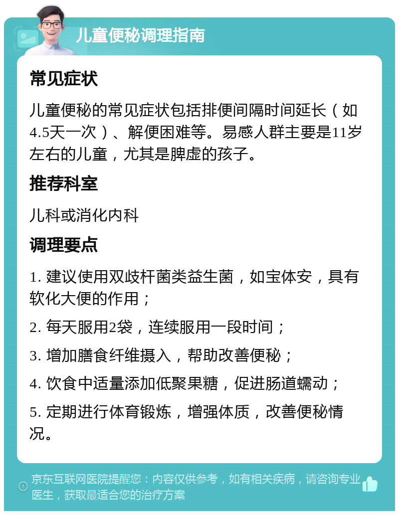 儿童便秘调理指南 常见症状 儿童便秘的常见症状包括排便间隔时间延长（如4.5天一次）、解便困难等。易感人群主要是11岁左右的儿童，尤其是脾虚的孩子。 推荐科室 儿科或消化内科 调理要点 1. 建议使用双歧杆菌类益生菌，如宝体安，具有软化大便的作用； 2. 每天服用2袋，连续服用一段时间； 3. 增加膳食纤维摄入，帮助改善便秘； 4. 饮食中适量添加低聚果糖，促进肠道蠕动； 5. 定期进行体育锻炼，增强体质，改善便秘情况。