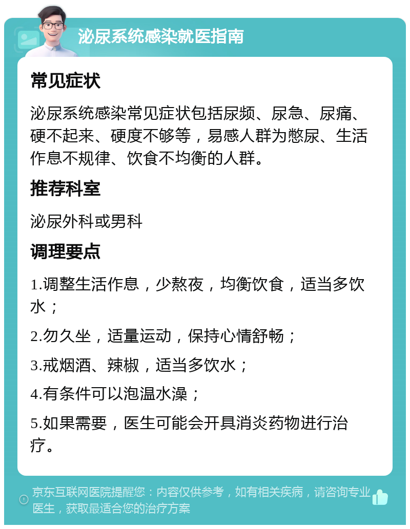 泌尿系统感染就医指南 常见症状 泌尿系统感染常见症状包括尿频、尿急、尿痛、硬不起来、硬度不够等，易感人群为憋尿、生活作息不规律、饮食不均衡的人群。 推荐科室 泌尿外科或男科 调理要点 1.调整生活作息，少熬夜，均衡饮食，适当多饮水； 2.勿久坐，适量运动，保持心情舒畅； 3.戒烟酒、辣椒，适当多饮水； 4.有条件可以泡温水澡； 5.如果需要，医生可能会开具消炎药物进行治疗。