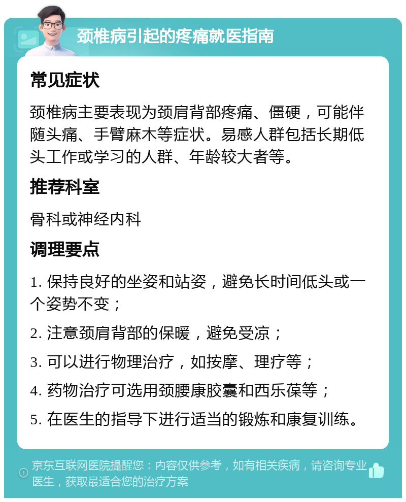 颈椎病引起的疼痛就医指南 常见症状 颈椎病主要表现为颈肩背部疼痛、僵硬，可能伴随头痛、手臂麻木等症状。易感人群包括长期低头工作或学习的人群、年龄较大者等。 推荐科室 骨科或神经内科 调理要点 1. 保持良好的坐姿和站姿，避免长时间低头或一个姿势不变； 2. 注意颈肩背部的保暖，避免受凉； 3. 可以进行物理治疗，如按摩、理疗等； 4. 药物治疗可选用颈腰康胶囊和西乐葆等； 5. 在医生的指导下进行适当的锻炼和康复训练。