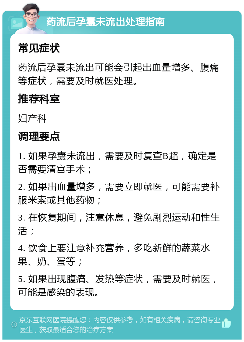 药流后孕囊未流出处理指南 常见症状 药流后孕囊未流出可能会引起出血量增多、腹痛等症状，需要及时就医处理。 推荐科室 妇产科 调理要点 1. 如果孕囊未流出，需要及时复查B超，确定是否需要清宫手术； 2. 如果出血量增多，需要立即就医，可能需要补服米索或其他药物； 3. 在恢复期间，注意休息，避免剧烈运动和性生活； 4. 饮食上要注意补充营养，多吃新鲜的蔬菜水果、奶、蛋等； 5. 如果出现腹痛、发热等症状，需要及时就医，可能是感染的表现。