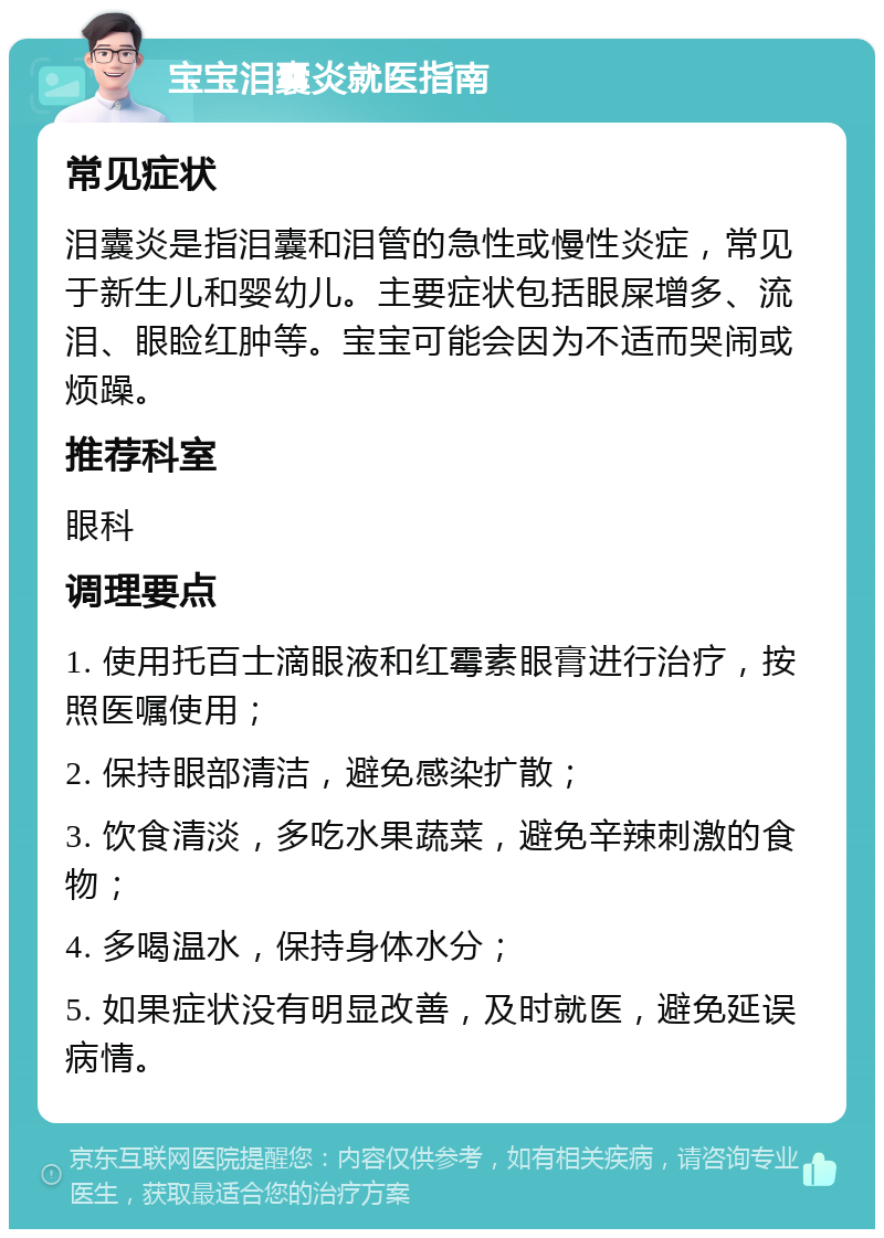 宝宝泪囊炎就医指南 常见症状 泪囊炎是指泪囊和泪管的急性或慢性炎症，常见于新生儿和婴幼儿。主要症状包括眼屎增多、流泪、眼睑红肿等。宝宝可能会因为不适而哭闹或烦躁。 推荐科室 眼科 调理要点 1. 使用托百士滴眼液和红霉素眼膏进行治疗，按照医嘱使用； 2. 保持眼部清洁，避免感染扩散； 3. 饮食清淡，多吃水果蔬菜，避免辛辣刺激的食物； 4. 多喝温水，保持身体水分； 5. 如果症状没有明显改善，及时就医，避免延误病情。