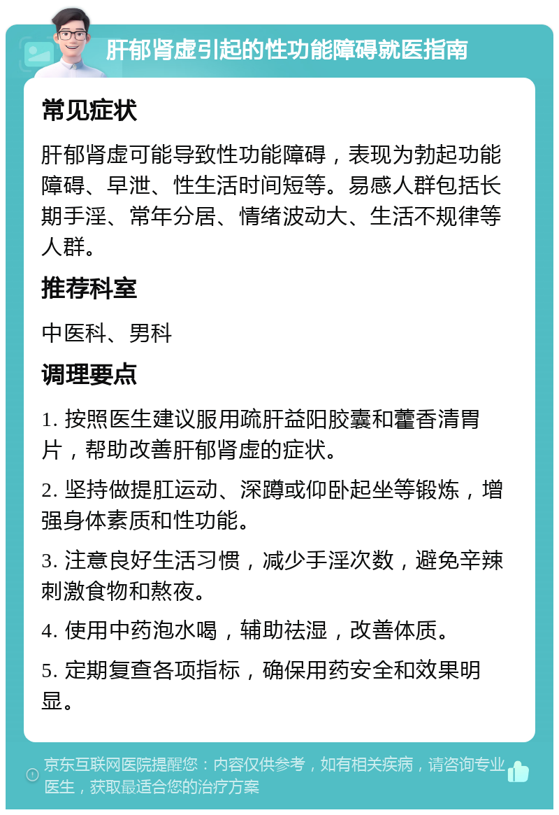 肝郁肾虚引起的性功能障碍就医指南 常见症状 肝郁肾虚可能导致性功能障碍，表现为勃起功能障碍、早泄、性生活时间短等。易感人群包括长期手淫、常年分居、情绪波动大、生活不规律等人群。 推荐科室 中医科、男科 调理要点 1. 按照医生建议服用疏肝益阳胶囊和藿香清胃片，帮助改善肝郁肾虚的症状。 2. 坚持做提肛运动、深蹲或仰卧起坐等锻炼，增强身体素质和性功能。 3. 注意良好生活习惯，减少手淫次数，避免辛辣刺激食物和熬夜。 4. 使用中药泡水喝，辅助祛湿，改善体质。 5. 定期复查各项指标，确保用药安全和效果明显。