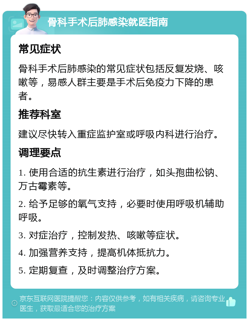 骨科手术后肺感染就医指南 常见症状 骨科手术后肺感染的常见症状包括反复发烧、咳嗽等，易感人群主要是手术后免疫力下降的患者。 推荐科室 建议尽快转入重症监护室或呼吸内科进行治疗。 调理要点 1. 使用合适的抗生素进行治疗，如头孢曲松钠、万古霉素等。 2. 给予足够的氧气支持，必要时使用呼吸机辅助呼吸。 3. 对症治疗，控制发热、咳嗽等症状。 4. 加强营养支持，提高机体抵抗力。 5. 定期复查，及时调整治疗方案。