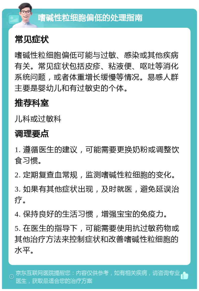 嗜碱性粒细胞偏低的处理指南 常见症状 嗜碱性粒细胞偏低可能与过敏、感染或其他疾病有关。常见症状包括皮疹、粘液便、呕吐等消化系统问题，或者体重增长缓慢等情况。易感人群主要是婴幼儿和有过敏史的个体。 推荐科室 儿科或过敏科 调理要点 1. 遵循医生的建议，可能需要更换奶粉或调整饮食习惯。 2. 定期复查血常规，监测嗜碱性粒细胞的变化。 3. 如果有其他症状出现，及时就医，避免延误治疗。 4. 保持良好的生活习惯，增强宝宝的免疫力。 5. 在医生的指导下，可能需要使用抗过敏药物或其他治疗方法来控制症状和改善嗜碱性粒细胞的水平。