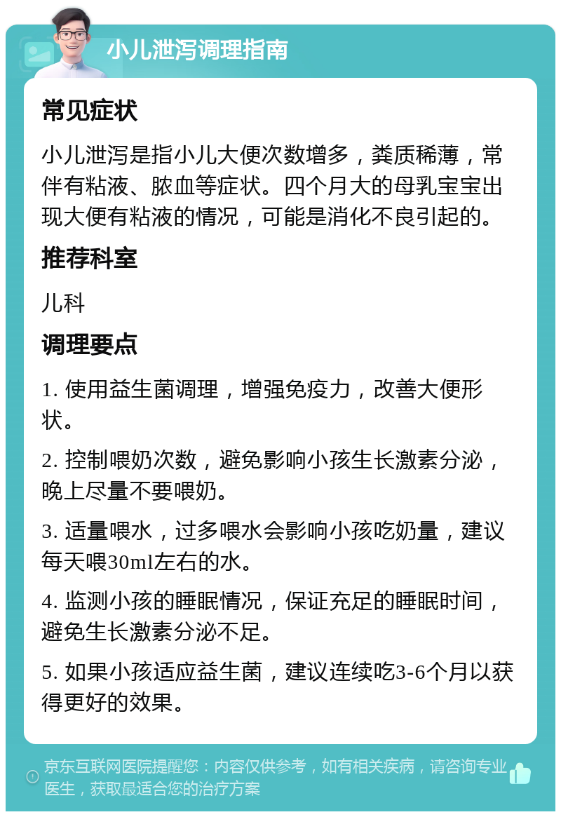 小儿泄泻调理指南 常见症状 小儿泄泻是指小儿大便次数增多，粪质稀薄，常伴有粘液、脓血等症状。四个月大的母乳宝宝出现大便有粘液的情况，可能是消化不良引起的。 推荐科室 儿科 调理要点 1. 使用益生菌调理，增强免疫力，改善大便形状。 2. 控制喂奶次数，避免影响小孩生长激素分泌，晚上尽量不要喂奶。 3. 适量喂水，过多喂水会影响小孩吃奶量，建议每天喂30ml左右的水。 4. 监测小孩的睡眠情况，保证充足的睡眠时间，避免生长激素分泌不足。 5. 如果小孩适应益生菌，建议连续吃3-6个月以获得更好的效果。