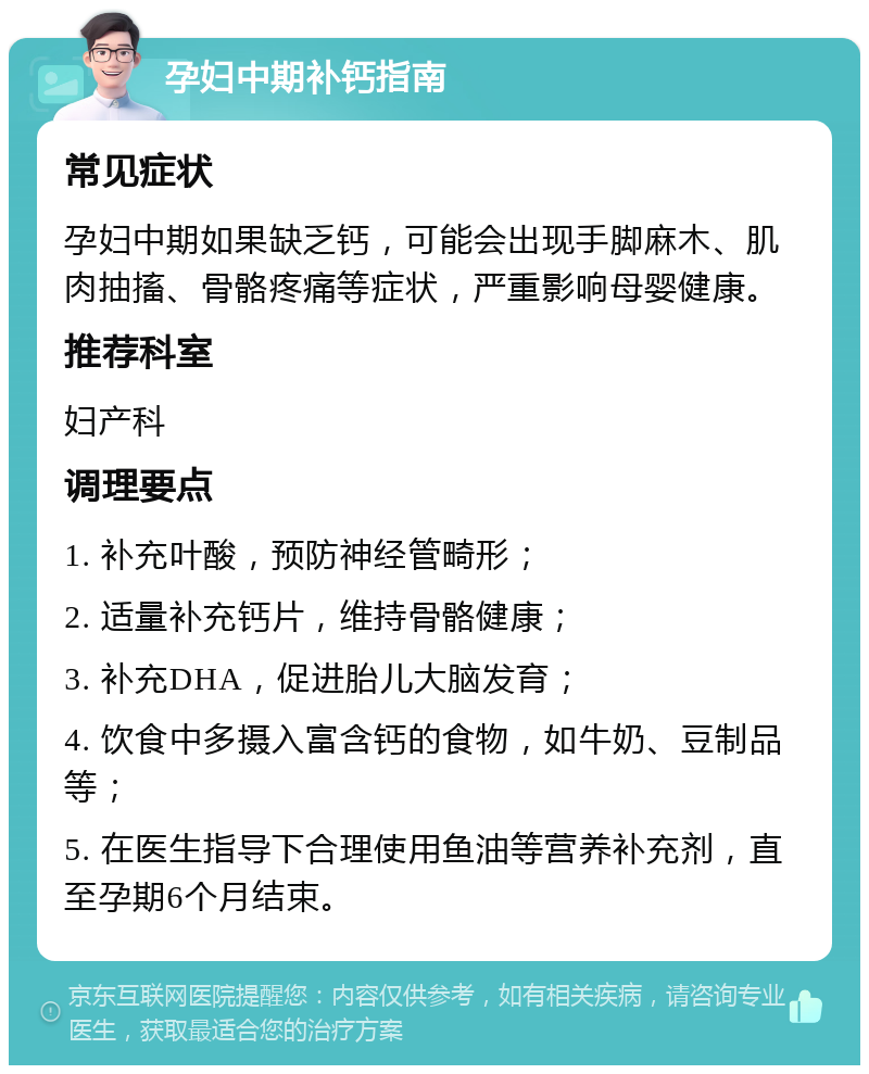 孕妇中期补钙指南 常见症状 孕妇中期如果缺乏钙，可能会出现手脚麻木、肌肉抽搐、骨骼疼痛等症状，严重影响母婴健康。 推荐科室 妇产科 调理要点 1. 补充叶酸，预防神经管畸形； 2. 适量补充钙片，维持骨骼健康； 3. 补充DHA，促进胎儿大脑发育； 4. 饮食中多摄入富含钙的食物，如牛奶、豆制品等； 5. 在医生指导下合理使用鱼油等营养补充剂，直至孕期6个月结束。