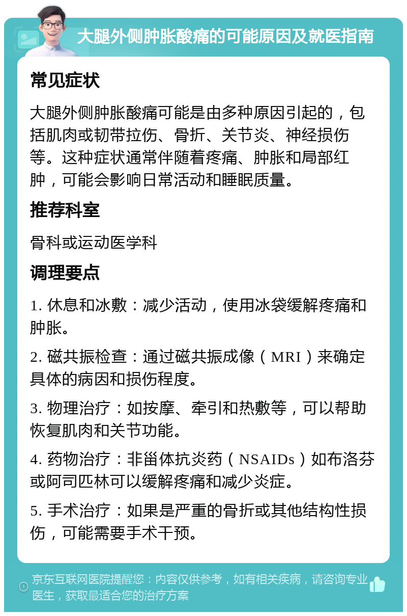 大腿外侧肿胀酸痛的可能原因及就医指南 常见症状 大腿外侧肿胀酸痛可能是由多种原因引起的，包括肌肉或韧带拉伤、骨折、关节炎、神经损伤等。这种症状通常伴随着疼痛、肿胀和局部红肿，可能会影响日常活动和睡眠质量。 推荐科室 骨科或运动医学科 调理要点 1. 休息和冰敷：减少活动，使用冰袋缓解疼痛和肿胀。 2. 磁共振检查：通过磁共振成像（MRI）来确定具体的病因和损伤程度。 3. 物理治疗：如按摩、牵引和热敷等，可以帮助恢复肌肉和关节功能。 4. 药物治疗：非甾体抗炎药（NSAIDs）如布洛芬或阿司匹林可以缓解疼痛和减少炎症。 5. 手术治疗：如果是严重的骨折或其他结构性损伤，可能需要手术干预。