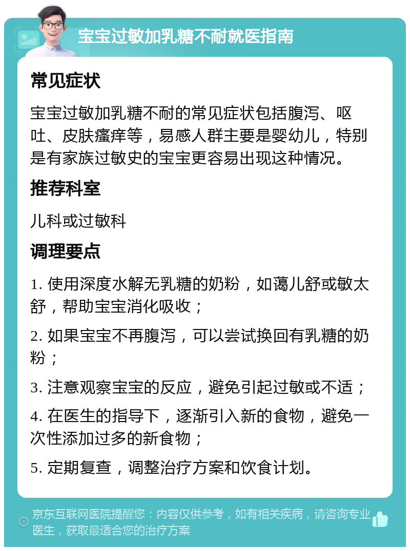 宝宝过敏加乳糖不耐就医指南 常见症状 宝宝过敏加乳糖不耐的常见症状包括腹泻、呕吐、皮肤瘙痒等，易感人群主要是婴幼儿，特别是有家族过敏史的宝宝更容易出现这种情况。 推荐科室 儿科或过敏科 调理要点 1. 使用深度水解无乳糖的奶粉，如蔼儿舒或敏太舒，帮助宝宝消化吸收； 2. 如果宝宝不再腹泻，可以尝试换回有乳糖的奶粉； 3. 注意观察宝宝的反应，避免引起过敏或不适； 4. 在医生的指导下，逐渐引入新的食物，避免一次性添加过多的新食物； 5. 定期复查，调整治疗方案和饮食计划。