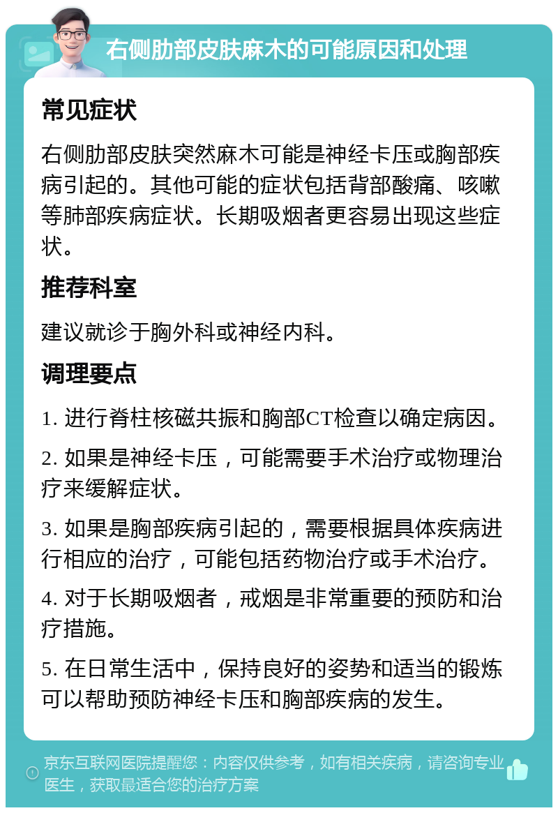 右侧肋部皮肤麻木的可能原因和处理 常见症状 右侧肋部皮肤突然麻木可能是神经卡压或胸部疾病引起的。其他可能的症状包括背部酸痛、咳嗽等肺部疾病症状。长期吸烟者更容易出现这些症状。 推荐科室 建议就诊于胸外科或神经内科。 调理要点 1. 进行脊柱核磁共振和胸部CT检查以确定病因。 2. 如果是神经卡压，可能需要手术治疗或物理治疗来缓解症状。 3. 如果是胸部疾病引起的，需要根据具体疾病进行相应的治疗，可能包括药物治疗或手术治疗。 4. 对于长期吸烟者，戒烟是非常重要的预防和治疗措施。 5. 在日常生活中，保持良好的姿势和适当的锻炼可以帮助预防神经卡压和胸部疾病的发生。