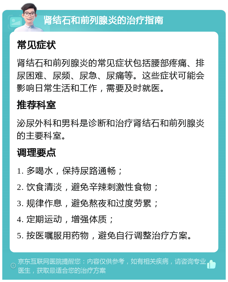 肾结石和前列腺炎的治疗指南 常见症状 肾结石和前列腺炎的常见症状包括腰部疼痛、排尿困难、尿频、尿急、尿痛等。这些症状可能会影响日常生活和工作，需要及时就医。 推荐科室 泌尿外科和男科是诊断和治疗肾结石和前列腺炎的主要科室。 调理要点 1. 多喝水，保持尿路通畅； 2. 饮食清淡，避免辛辣刺激性食物； 3. 规律作息，避免熬夜和过度劳累； 4. 定期运动，增强体质； 5. 按医嘱服用药物，避免自行调整治疗方案。