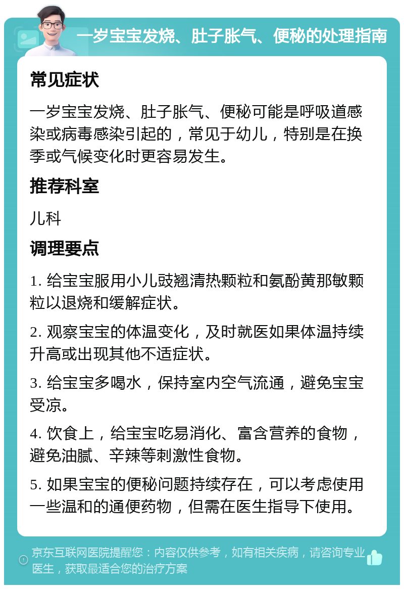 一岁宝宝发烧、肚子胀气、便秘的处理指南 常见症状 一岁宝宝发烧、肚子胀气、便秘可能是呼吸道感染或病毒感染引起的，常见于幼儿，特别是在换季或气候变化时更容易发生。 推荐科室 儿科 调理要点 1. 给宝宝服用小儿豉翘清热颗粒和氨酚黄那敏颗粒以退烧和缓解症状。 2. 观察宝宝的体温变化，及时就医如果体温持续升高或出现其他不适症状。 3. 给宝宝多喝水，保持室内空气流通，避免宝宝受凉。 4. 饮食上，给宝宝吃易消化、富含营养的食物，避免油腻、辛辣等刺激性食物。 5. 如果宝宝的便秘问题持续存在，可以考虑使用一些温和的通便药物，但需在医生指导下使用。