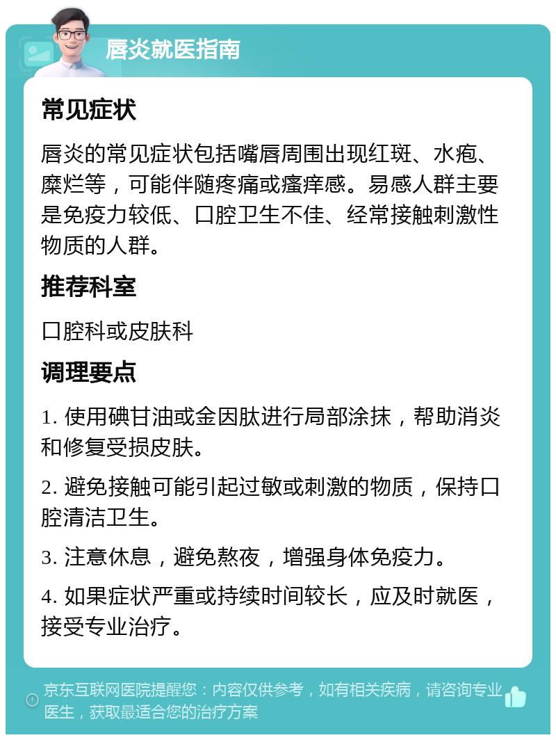 唇炎就医指南 常见症状 唇炎的常见症状包括嘴唇周围出现红斑、水疱、糜烂等，可能伴随疼痛或瘙痒感。易感人群主要是免疫力较低、口腔卫生不佳、经常接触刺激性物质的人群。 推荐科室 口腔科或皮肤科 调理要点 1. 使用碘甘油或金因肽进行局部涂抹，帮助消炎和修复受损皮肤。 2. 避免接触可能引起过敏或刺激的物质，保持口腔清洁卫生。 3. 注意休息，避免熬夜，增强身体免疫力。 4. 如果症状严重或持续时间较长，应及时就医，接受专业治疗。