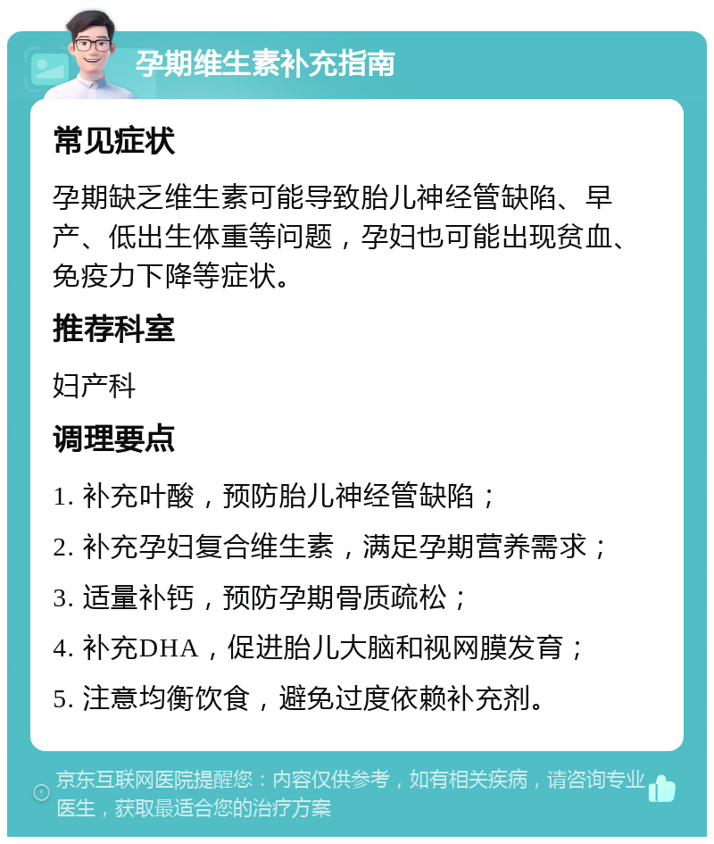 孕期维生素补充指南 常见症状 孕期缺乏维生素可能导致胎儿神经管缺陷、早产、低出生体重等问题，孕妇也可能出现贫血、免疫力下降等症状。 推荐科室 妇产科 调理要点 1. 补充叶酸，预防胎儿神经管缺陷； 2. 补充孕妇复合维生素，满足孕期营养需求； 3. 适量补钙，预防孕期骨质疏松； 4. 补充DHA，促进胎儿大脑和视网膜发育； 5. 注意均衡饮食，避免过度依赖补充剂。