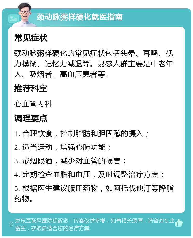 颈动脉粥样硬化就医指南 常见症状 颈动脉粥样硬化的常见症状包括头晕、耳鸣、视力模糊、记忆力减退等。易感人群主要是中老年人、吸烟者、高血压患者等。 推荐科室 心血管内科 调理要点 1. 合理饮食，控制脂肪和胆固醇的摄入； 2. 适当运动，增强心肺功能； 3. 戒烟限酒，减少对血管的损害； 4. 定期检查血脂和血压，及时调整治疗方案； 5. 根据医生建议服用药物，如阿托伐他汀等降脂药物。