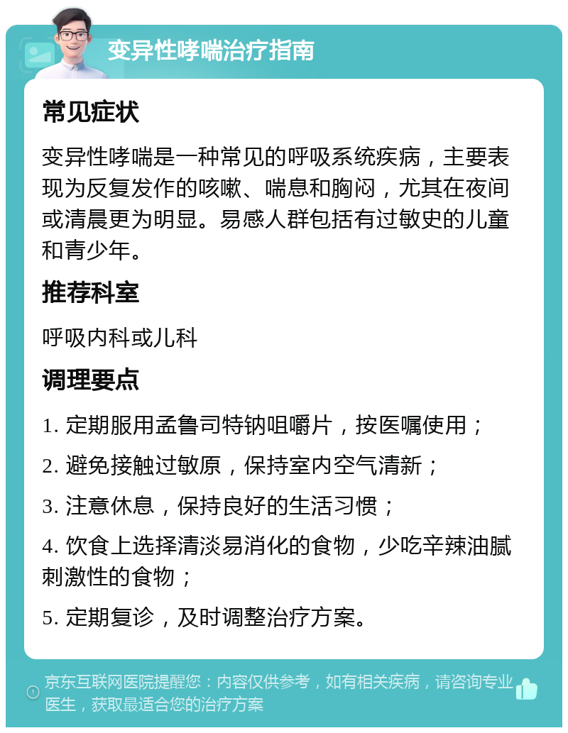 变异性哮喘治疗指南 常见症状 变异性哮喘是一种常见的呼吸系统疾病，主要表现为反复发作的咳嗽、喘息和胸闷，尤其在夜间或清晨更为明显。易感人群包括有过敏史的儿童和青少年。 推荐科室 呼吸内科或儿科 调理要点 1. 定期服用孟鲁司特钠咀嚼片，按医嘱使用； 2. 避免接触过敏原，保持室内空气清新； 3. 注意休息，保持良好的生活习惯； 4. 饮食上选择清淡易消化的食物，少吃辛辣油腻刺激性的食物； 5. 定期复诊，及时调整治疗方案。