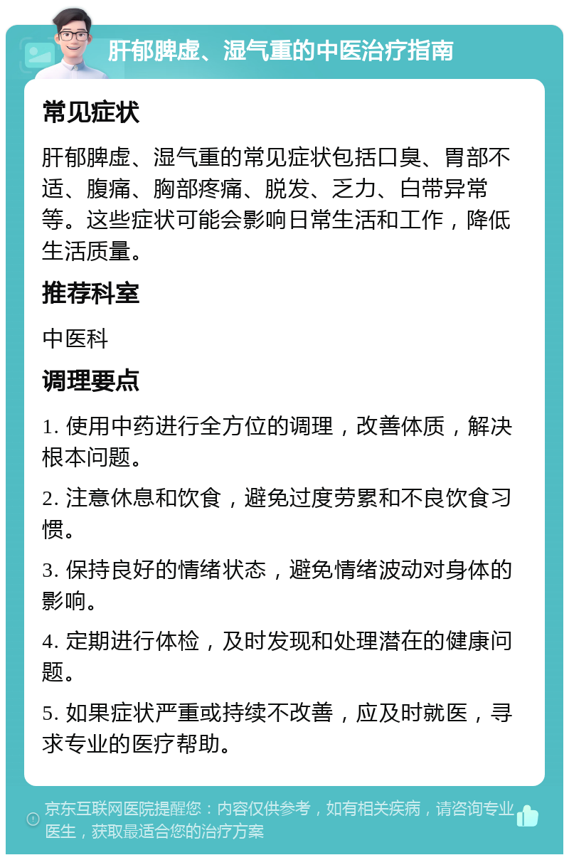 肝郁脾虚、湿气重的中医治疗指南 常见症状 肝郁脾虚、湿气重的常见症状包括口臭、胃部不适、腹痛、胸部疼痛、脱发、乏力、白带异常等。这些症状可能会影响日常生活和工作，降低生活质量。 推荐科室 中医科 调理要点 1. 使用中药进行全方位的调理，改善体质，解决根本问题。 2. 注意休息和饮食，避免过度劳累和不良饮食习惯。 3. 保持良好的情绪状态，避免情绪波动对身体的影响。 4. 定期进行体检，及时发现和处理潜在的健康问题。 5. 如果症状严重或持续不改善，应及时就医，寻求专业的医疗帮助。