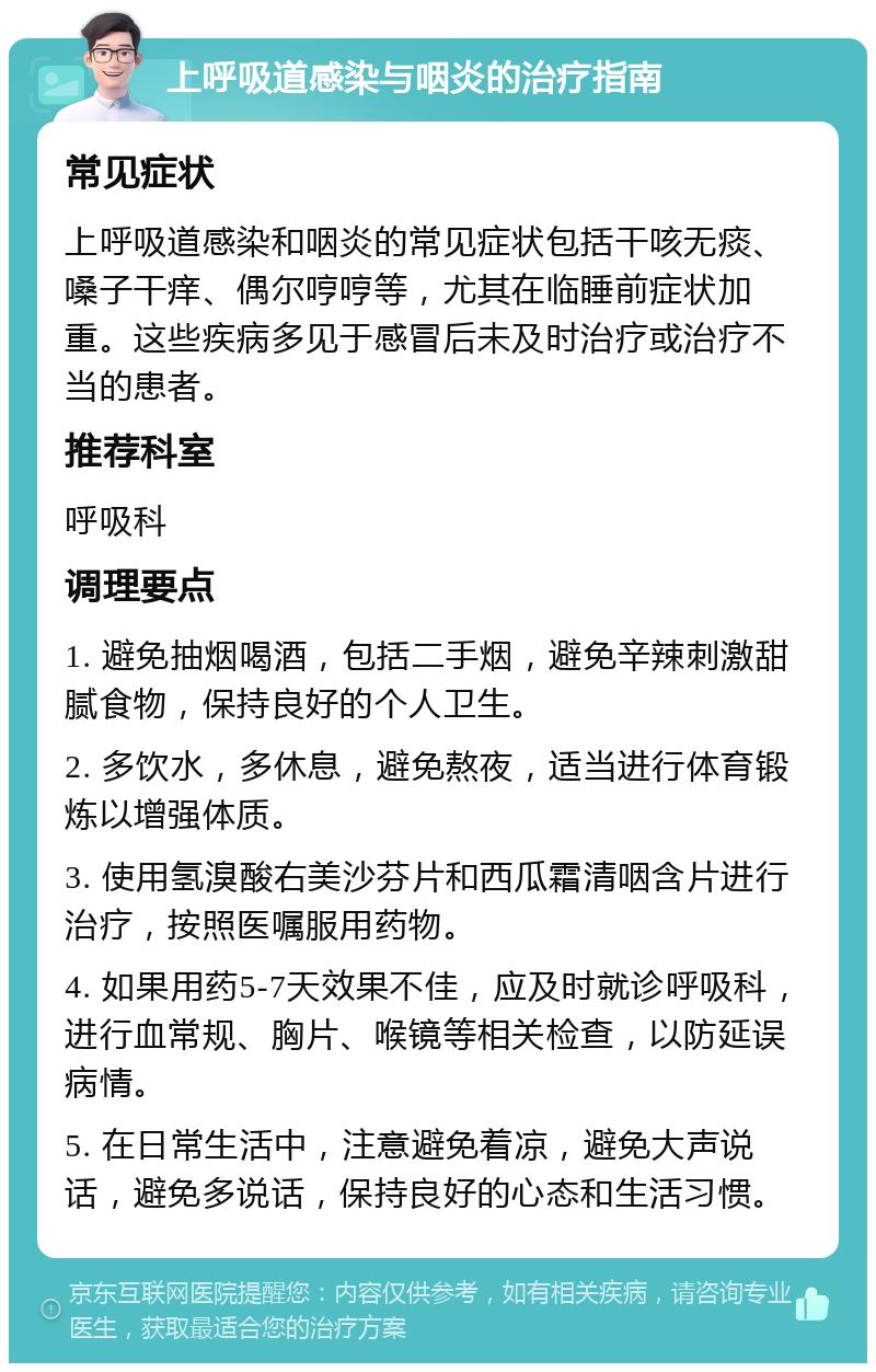 上呼吸道感染与咽炎的治疗指南 常见症状 上呼吸道感染和咽炎的常见症状包括干咳无痰、嗓子干痒、偶尔哼哼等，尤其在临睡前症状加重。这些疾病多见于感冒后未及时治疗或治疗不当的患者。 推荐科室 呼吸科 调理要点 1. 避免抽烟喝酒，包括二手烟，避免辛辣刺激甜腻食物，保持良好的个人卫生。 2. 多饮水，多休息，避免熬夜，适当进行体育锻炼以增强体质。 3. 使用氢溴酸右美沙芬片和西瓜霜清咽含片进行治疗，按照医嘱服用药物。 4. 如果用药5-7天效果不佳，应及时就诊呼吸科，进行血常规、胸片、喉镜等相关检查，以防延误病情。 5. 在日常生活中，注意避免着凉，避免大声说话，避免多说话，保持良好的心态和生活习惯。