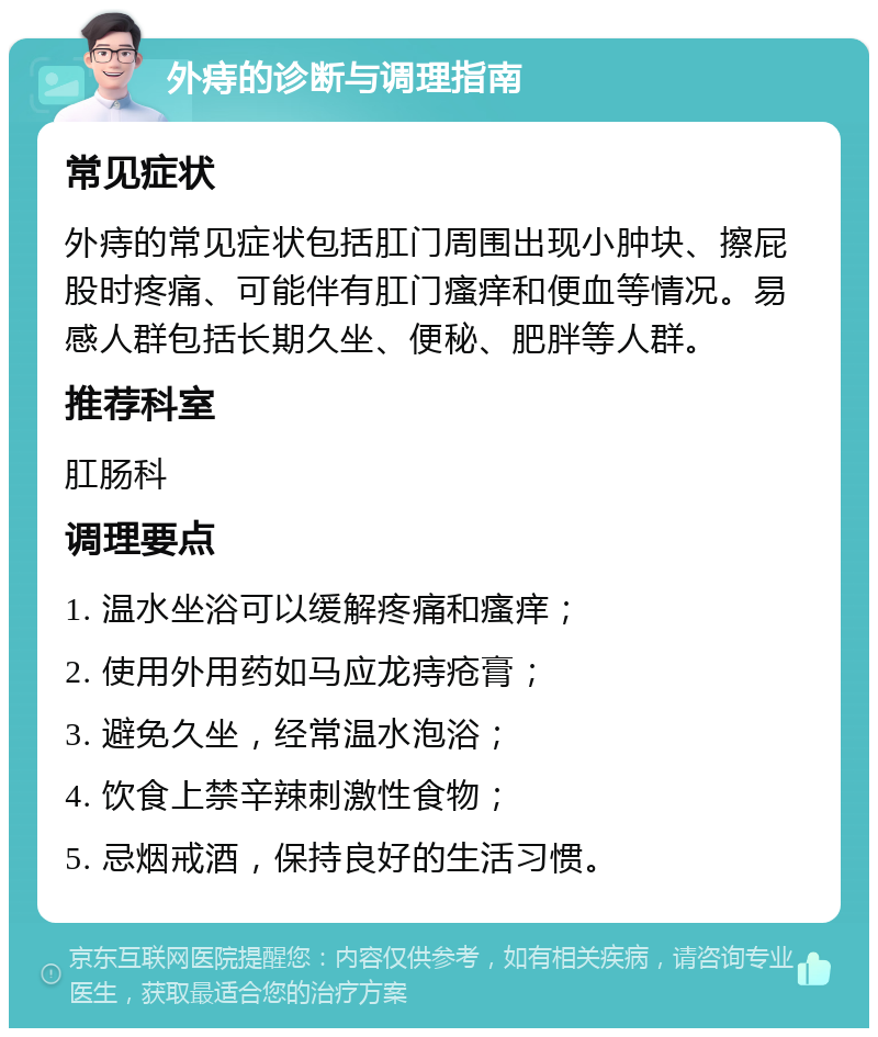 外痔的诊断与调理指南 常见症状 外痔的常见症状包括肛门周围出现小肿块、擦屁股时疼痛、可能伴有肛门瘙痒和便血等情况。易感人群包括长期久坐、便秘、肥胖等人群。 推荐科室 肛肠科 调理要点 1. 温水坐浴可以缓解疼痛和瘙痒； 2. 使用外用药如马应龙痔疮膏； 3. 避免久坐，经常温水泡浴； 4. 饮食上禁辛辣刺激性食物； 5. 忌烟戒酒，保持良好的生活习惯。