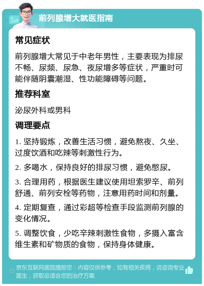 前列腺增大就医指南 常见症状 前列腺增大常见于中老年男性，主要表现为排尿不畅、尿频、尿急、夜尿增多等症状，严重时可能伴随阴囊潮湿、性功能障碍等问题。 推荐科室 泌尿外科或男科 调理要点 1. 坚持锻炼，改善生活习惯，避免熬夜、久坐、过度饮酒和吃辣等刺激性行为。 2. 多喝水，保持良好的排尿习惯，避免憋尿。 3. 合理用药，根据医生建议使用坦索罗辛、前列舒通、前列安栓等药物，注意用药时间和剂量。 4. 定期复查，通过彩超等检查手段监测前列腺的变化情况。 5. 调整饮食，少吃辛辣刺激性食物，多摄入富含维生素和矿物质的食物，保持身体健康。