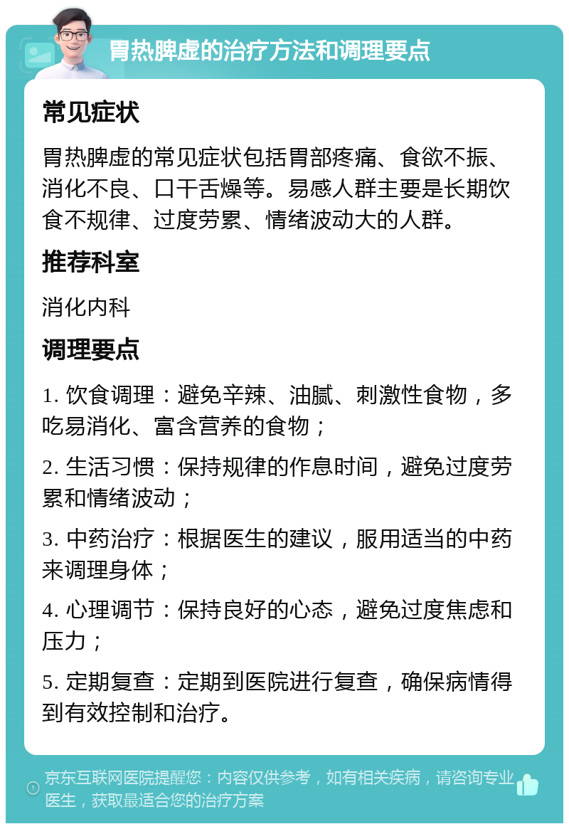 胃热脾虚的治疗方法和调理要点 常见症状 胃热脾虚的常见症状包括胃部疼痛、食欲不振、消化不良、口干舌燥等。易感人群主要是长期饮食不规律、过度劳累、情绪波动大的人群。 推荐科室 消化内科 调理要点 1. 饮食调理：避免辛辣、油腻、刺激性食物，多吃易消化、富含营养的食物； 2. 生活习惯：保持规律的作息时间，避免过度劳累和情绪波动； 3. 中药治疗：根据医生的建议，服用适当的中药来调理身体； 4. 心理调节：保持良好的心态，避免过度焦虑和压力； 5. 定期复查：定期到医院进行复查，确保病情得到有效控制和治疗。