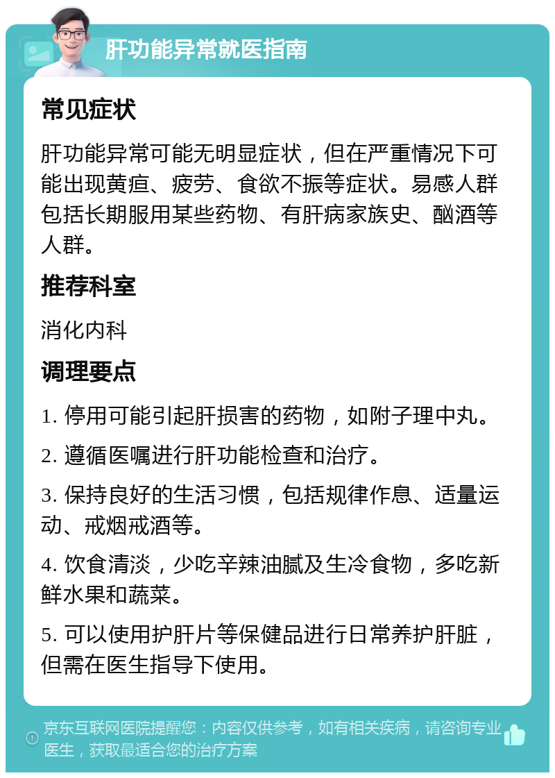 肝功能异常就医指南 常见症状 肝功能异常可能无明显症状，但在严重情况下可能出现黄疸、疲劳、食欲不振等症状。易感人群包括长期服用某些药物、有肝病家族史、酗酒等人群。 推荐科室 消化内科 调理要点 1. 停用可能引起肝损害的药物，如附子理中丸。 2. 遵循医嘱进行肝功能检查和治疗。 3. 保持良好的生活习惯，包括规律作息、适量运动、戒烟戒酒等。 4. 饮食清淡，少吃辛辣油腻及生冷食物，多吃新鲜水果和蔬菜。 5. 可以使用护肝片等保健品进行日常养护肝脏，但需在医生指导下使用。