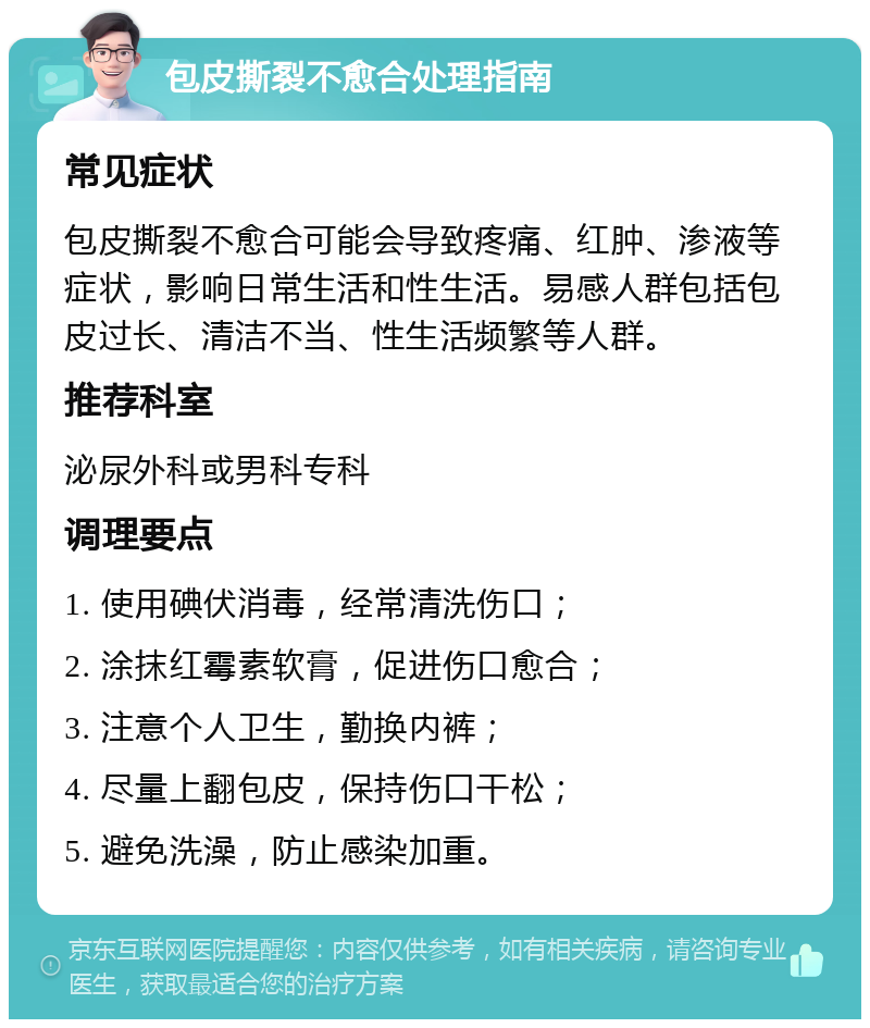 包皮撕裂不愈合处理指南 常见症状 包皮撕裂不愈合可能会导致疼痛、红肿、渗液等症状，影响日常生活和性生活。易感人群包括包皮过长、清洁不当、性生活频繁等人群。 推荐科室 泌尿外科或男科专科 调理要点 1. 使用碘伏消毒，经常清洗伤口； 2. 涂抹红霉素软膏，促进伤口愈合； 3. 注意个人卫生，勤换内裤； 4. 尽量上翻包皮，保持伤口干松； 5. 避免洗澡，防止感染加重。