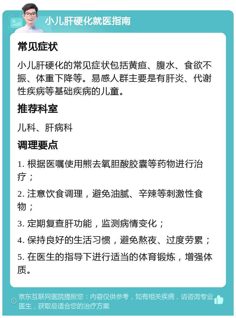 小儿肝硬化就医指南 常见症状 小儿肝硬化的常见症状包括黄疸、腹水、食欲不振、体重下降等。易感人群主要是有肝炎、代谢性疾病等基础疾病的儿童。 推荐科室 儿科、肝病科 调理要点 1. 根据医嘱使用熊去氧胆酸胶囊等药物进行治疗； 2. 注意饮食调理，避免油腻、辛辣等刺激性食物； 3. 定期复查肝功能，监测病情变化； 4. 保持良好的生活习惯，避免熬夜、过度劳累； 5. 在医生的指导下进行适当的体育锻炼，增强体质。