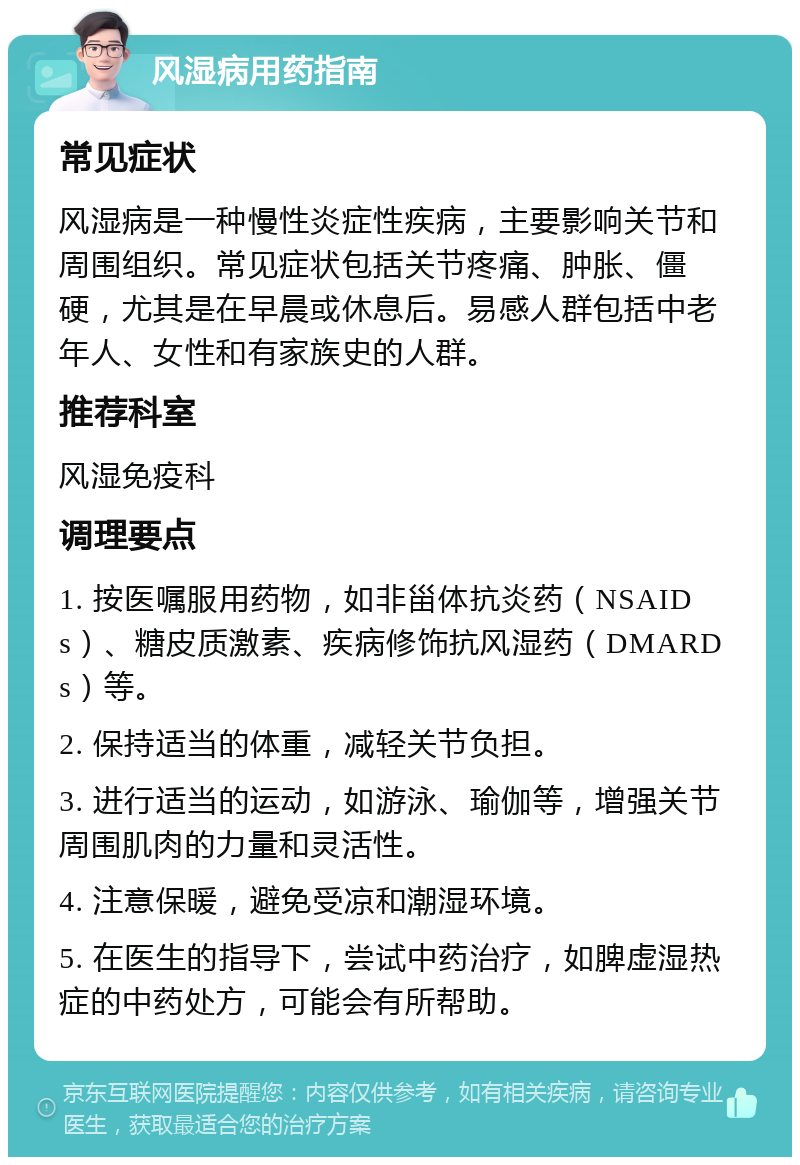 风湿病用药指南 常见症状 风湿病是一种慢性炎症性疾病，主要影响关节和周围组织。常见症状包括关节疼痛、肿胀、僵硬，尤其是在早晨或休息后。易感人群包括中老年人、女性和有家族史的人群。 推荐科室 风湿免疫科 调理要点 1. 按医嘱服用药物，如非甾体抗炎药（NSAIDs）、糖皮质激素、疾病修饰抗风湿药（DMARDs）等。 2. 保持适当的体重，减轻关节负担。 3. 进行适当的运动，如游泳、瑜伽等，增强关节周围肌肉的力量和灵活性。 4. 注意保暖，避免受凉和潮湿环境。 5. 在医生的指导下，尝试中药治疗，如脾虚湿热症的中药处方，可能会有所帮助。