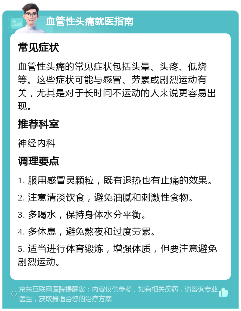 血管性头痛就医指南 常见症状 血管性头痛的常见症状包括头晕、头疼、低烧等。这些症状可能与感冒、劳累或剧烈运动有关，尤其是对于长时间不运动的人来说更容易出现。 推荐科室 神经内科 调理要点 1. 服用感冒灵颗粒，既有退热也有止痛的效果。 2. 注意清淡饮食，避免油腻和刺激性食物。 3. 多喝水，保持身体水分平衡。 4. 多休息，避免熬夜和过度劳累。 5. 适当进行体育锻炼，增强体质，但要注意避免剧烈运动。