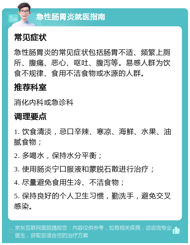 急性肠胃炎就医指南 常见症状 急性肠胃炎的常见症状包括肠胃不适、频繁上厕所、腹痛、恶心、呕吐、腹泻等。易感人群为饮食不规律、食用不洁食物或水源的人群。 推荐科室 消化内科或急诊科 调理要点 1. 饮食清淡，忌口辛辣、寒凉、海鲜、水果、油腻食物； 2. 多喝水，保持水分平衡； 3. 使用肠炎宁口服液和蒙脱石散进行治疗； 4. 尽量避免食用生冷、不洁食物； 5. 保持良好的个人卫生习惯，勤洗手，避免交叉感染。