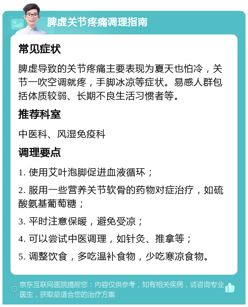 脾虚关节疼痛调理指南 常见症状 脾虚导致的关节疼痛主要表现为夏天也怕冷，关节一吹空调就疼，手脚冰凉等症状。易感人群包括体质较弱、长期不良生活习惯者等。 推荐科室 中医科、风湿免疫科 调理要点 1. 使用艾叶泡脚促进血液循环； 2. 服用一些营养关节软骨的药物对症治疗，如硫酸氨基葡萄糖； 3. 平时注意保暖，避免受凉； 4. 可以尝试中医调理，如针灸、推拿等； 5. 调整饮食，多吃温补食物，少吃寒凉食物。