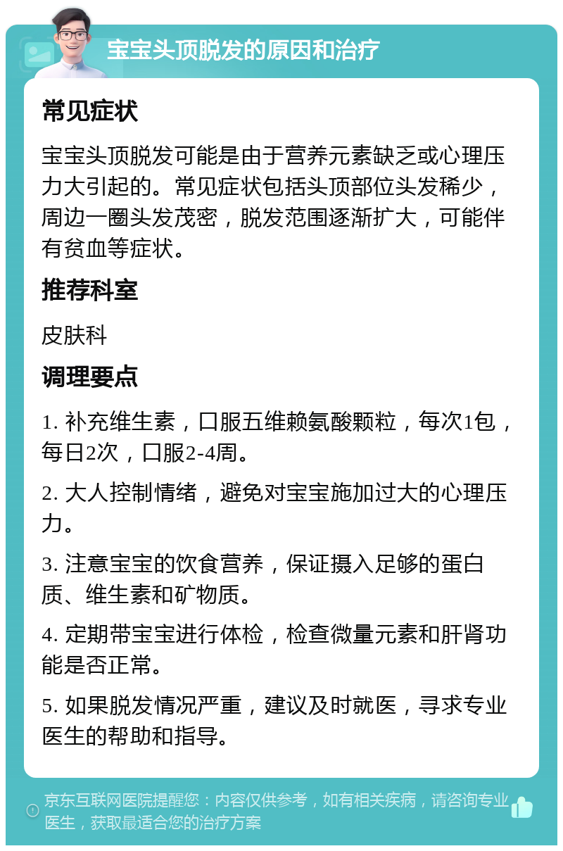 宝宝头顶脱发的原因和治疗 常见症状 宝宝头顶脱发可能是由于营养元素缺乏或心理压力大引起的。常见症状包括头顶部位头发稀少，周边一圈头发茂密，脱发范围逐渐扩大，可能伴有贫血等症状。 推荐科室 皮肤科 调理要点 1. 补充维生素，口服五维赖氨酸颗粒，每次1包，每日2次，口服2-4周。 2. 大人控制情绪，避免对宝宝施加过大的心理压力。 3. 注意宝宝的饮食营养，保证摄入足够的蛋白质、维生素和矿物质。 4. 定期带宝宝进行体检，检查微量元素和肝肾功能是否正常。 5. 如果脱发情况严重，建议及时就医，寻求专业医生的帮助和指导。