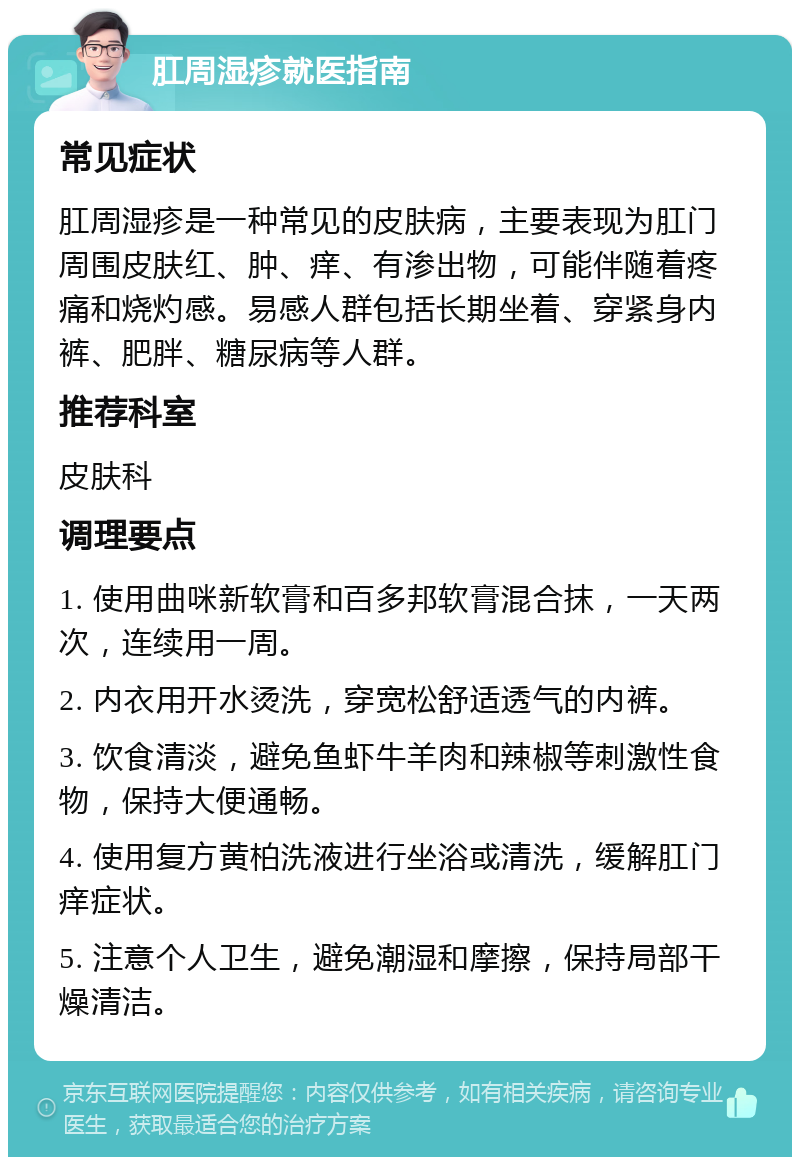 肛周湿疹就医指南 常见症状 肛周湿疹是一种常见的皮肤病，主要表现为肛门周围皮肤红、肿、痒、有渗出物，可能伴随着疼痛和烧灼感。易感人群包括长期坐着、穿紧身内裤、肥胖、糖尿病等人群。 推荐科室 皮肤科 调理要点 1. 使用曲咪新软膏和百多邦软膏混合抹，一天两次，连续用一周。 2. 内衣用开水烫洗，穿宽松舒适透气的内裤。 3. 饮食清淡，避免鱼虾牛羊肉和辣椒等刺激性食物，保持大便通畅。 4. 使用复方黄柏洗液进行坐浴或清洗，缓解肛门痒症状。 5. 注意个人卫生，避免潮湿和摩擦，保持局部干燥清洁。