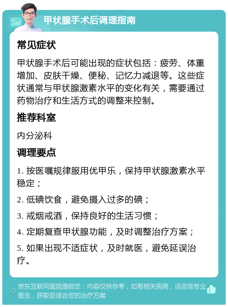 甲状腺手术后调理指南 常见症状 甲状腺手术后可能出现的症状包括：疲劳、体重增加、皮肤干燥、便秘、记忆力减退等。这些症状通常与甲状腺激素水平的变化有关，需要通过药物治疗和生活方式的调整来控制。 推荐科室 内分泌科 调理要点 1. 按医嘱规律服用优甲乐，保持甲状腺激素水平稳定； 2. 低碘饮食，避免摄入过多的碘； 3. 戒烟戒酒，保持良好的生活习惯； 4. 定期复查甲状腺功能，及时调整治疗方案； 5. 如果出现不适症状，及时就医，避免延误治疗。