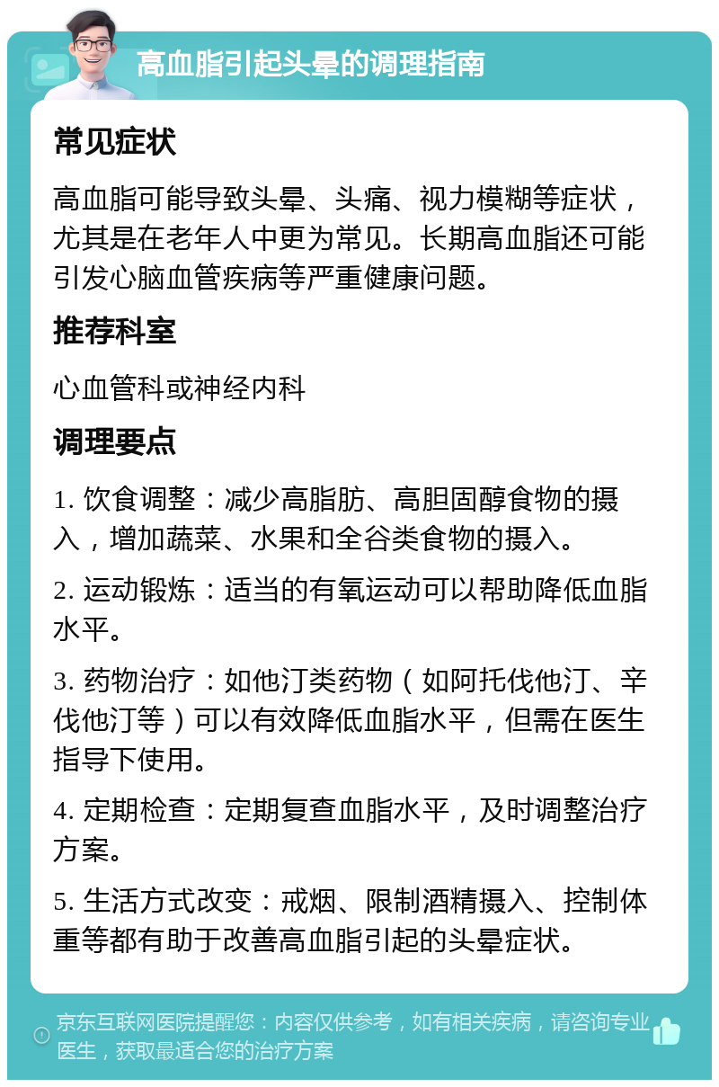 高血脂引起头晕的调理指南 常见症状 高血脂可能导致头晕、头痛、视力模糊等症状，尤其是在老年人中更为常见。长期高血脂还可能引发心脑血管疾病等严重健康问题。 推荐科室 心血管科或神经内科 调理要点 1. 饮食调整：减少高脂肪、高胆固醇食物的摄入，增加蔬菜、水果和全谷类食物的摄入。 2. 运动锻炼：适当的有氧运动可以帮助降低血脂水平。 3. 药物治疗：如他汀类药物（如阿托伐他汀、辛伐他汀等）可以有效降低血脂水平，但需在医生指导下使用。 4. 定期检查：定期复查血脂水平，及时调整治疗方案。 5. 生活方式改变：戒烟、限制酒精摄入、控制体重等都有助于改善高血脂引起的头晕症状。